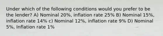 Under which of the following conditions would you prefer to be the lender? A) Nominal 20%, inflation rate 25% B) Nominal 15%, inflation rate 14% c) Nominal 12%, inflation rate 9% D) Nominal 5%, Inflation rate 1%