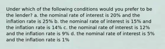 Under which of the following conditions would you prefer to be the lender? a. the nominal rate of interest is 20% and the inflation rate is 25% b. the nominal rate of interest is 15% and the inflation rate is 14% c. the nominal rate of interest is 12% and the inflation rate is 9% d. the nominal rate of interest is 5% and the inflation rate is 1%