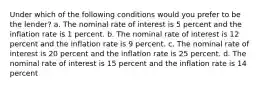 Under which of the following conditions would you prefer to be the lender? a. The nominal rate of interest is 5 percent and the inflation rate is 1 percent. b. The nominal rate of interest is 12 percent and the inflation rate is 9 percent. c. The nominal rate of interest is 20 percent and the inflation rate is 25 percent. d. The nominal rate of interest is 15 percent and the inflation rate is 14 percent