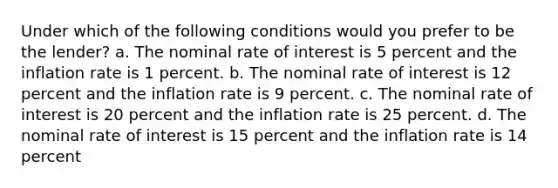 Under which of the following conditions would you prefer to be the lender? a. The nominal rate of interest is 5 percent and the inflation rate is 1 percent. b. The nominal rate of interest is 12 percent and the inflation rate is 9 percent. c. The nominal rate of interest is 20 percent and the inflation rate is 25 percent. d. The nominal rate of interest is 15 percent and the inflation rate is 14 percent