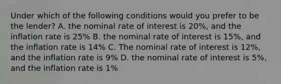 Under which of the following conditions would you prefer to be the lender? A. the nominal rate of interest is 20%, and the inflation rate is 25% B. the nominal rate of interest is 15%, and the inflation rate is 14% C. The nominal rate of interest is 12%, and the inflation rate is 9% D. the nominal rate of interest is 5%, and the inflation rate is 1%