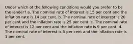 Under which of the following conditions would you prefer to be the lender? a. The nominal rate of interest is 15 per cent and the inflation rate is 14 per cent. b. The nominal rate of interest is 20 per cent and the inflation rate is 25 per cent. c. The nominal rate of interest is 12 per cent and the inflation rate is 9 per cent. d. The nominal rate of interest is 5 per cent and the inflation rate is 1 per cent.