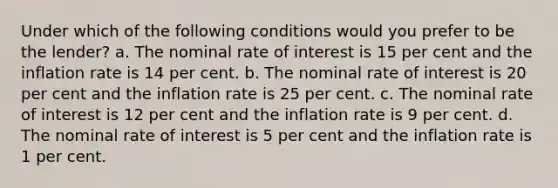 Under which of the following conditions would you prefer to be the lender? a. The nominal rate of interest is 15 per cent and the inflation rate is 14 per cent. b. The nominal rate of interest is 20 per cent and the inflation rate is 25 per cent. c. The nominal rate of interest is 12 per cent and the inflation rate is 9 per cent. d. The nominal rate of interest is 5 per cent and the inflation rate is 1 per cent.