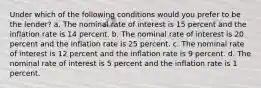 Under which of the following conditions would you prefer to be the lender? a. The nominal rate of interest is 15 percent and the inflation rate is 14 percent. b. The nominal rate of interest is 20 percent and the inflation rate is 25 percent. c. The nominal rate of interest is 12 percent and the inflation rate is 9 percent. d. The nominal rate of interest is 5 percent and the inflation rate is 1 percent.