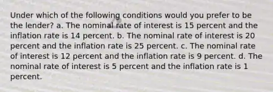 Under which of the following conditions would you prefer to be the lender? a. The nominal rate of interest is 15 percent and the inflation rate is 14 percent. b. The nominal rate of interest is 20 percent and the inflation rate is 25 percent. c. The nominal rate of interest is 12 percent and the inflation rate is 9 percent. d. The nominal rate of interest is 5 percent and the inflation rate is 1 percent.