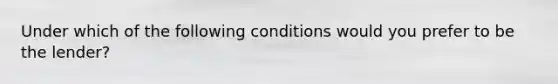 Under which of the following conditions would you prefer to be the lender?