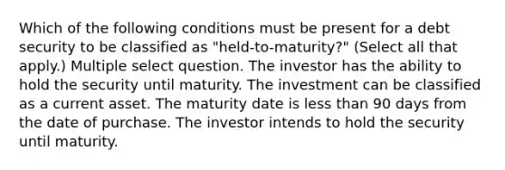 Which of the following conditions must be present for a debt security to be classified as "held-to-maturity?" (Select all that apply.) Multiple select question. The investor has the ability to hold the security until maturity. The investment can be classified as a current asset. The maturity date is less than 90 days from the date of purchase. The investor intends to hold the security until maturity.