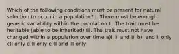 Which of the following conditions must be present for natural selection to occur in a population? I. There must be enough genetic variability within the population II. The trait must be heritable (able to be inherited) III. The trait must not have changed within a population over time a)I, II and III b)I and II only c)I only d)II only e)II and III only