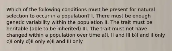 Which of the following conditions must be present for natural selection to occur in a population? I. There must be enough genetic variability within the population II. The trait must be heritable (able to be inherited) III. The trait must not have changed within a population over time a)I, II and III b)I and II only c)I only d)II only e)II and III only