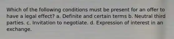 Which of the following conditions must be present for an offer to have a legal effect? a. Definite and certain terms b. Neutral third parties. c. Invitation to negotiate. d. Expression of interest in an exchange.