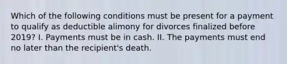 Which of the following conditions must be present for a payment to qualify as deductible alimony for divorces finalized before 2019? I. Payments must be in cash. II. The payments must end no later than the recipient's death.