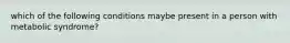 which of the following conditions maybe present in a person with metabolic syndrome?