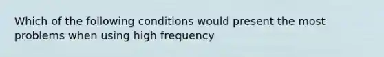 Which of the following conditions would present the most problems when using high frequency