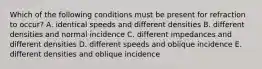 Which of the following conditions must be present for refraction to occur? A. identical speeds and different densities B. different densities and normal incidence C. different impedances and different densities D. different speeds and oblique incidence E. different densities and oblique incidence