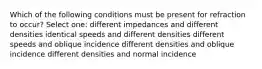 Which of the following conditions must be present for refraction to occur? Select one: different impedances and different densities identical speeds and different densities different speeds and oblique incidence different densities and oblique incidence different densities and normal incidence