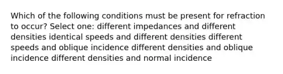 Which of the following conditions must be present for refraction to occur? Select one: different impedances and different densities identical speeds and different densities different speeds and oblique incidence different densities and oblique incidence different densities and normal incidence