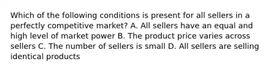 Which of the following conditions is present for all sellers in a perfectly competitive market? A. All sellers have an equal and high level of market power B. The product price varies across sellers C. The number of sellers is small D. All sellers are selling identical products