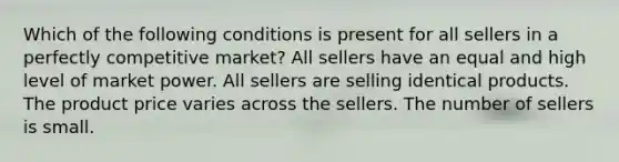 Which of the following conditions is present for all sellers in a perfectly competitive market? All sellers have an equal and high level of market power. All sellers are selling identical products. The product price varies across the sellers. The number of sellers is small.