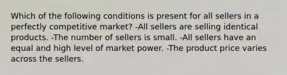 Which of the following conditions is present for all sellers in a perfectly competitive market? -All sellers are selling identical products. -The number of sellers is small. -All sellers have an equal and high level of market power. -The product price varies across the sellers.