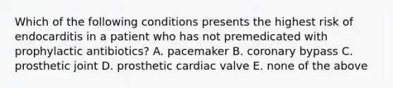 Which of the following conditions presents the highest risk of endocarditis in a patient who has not premedicated with prophylactic antibiotics? A. pacemaker B. coronary bypass C. prosthetic joint D. prosthetic cardiac valve E. none of the above