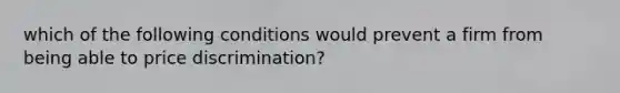 which of the following conditions would prevent a firm from being able to price discrimination?