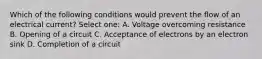 Which of the following conditions would prevent the flow of an electrical current? Select one: A. Voltage overcoming resistance B. Opening of a circuit C. Acceptance of electrons by an electron sink D. Completion of a circuit