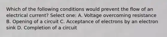 Which of the following conditions would prevent the flow of an electrical current? Select one: A. Voltage overcoming resistance B. Opening of a circuit C. Acceptance of electrons by an electron sink D. Completion of a circuit