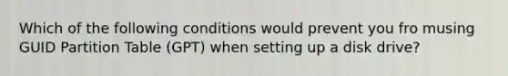 Which of the following conditions would prevent you fro musing GUID Partition Table (GPT) when setting up a disk drive?