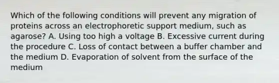 Which of the following conditions will prevent any migration of proteins across an electrophoretic support medium, such as agarose? A. Using too high a voltage B. Excessive current during the procedure C. Loss of contact between a buffer chamber and the medium D. Evaporation of solvent from the surface of the medium