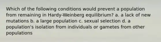 Which of the following conditions would prevent a population from remaining in Hardy-Weinberg equilibrium? a. a lack of new mutations b. a large population c. sexual selection d. a population's isolation from individuals or gametes from other populations