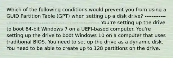 Which of the following conditions would prevent you from using a GUID Partition Table (GPT) when setting up a disk drive? ----------------------------------------------------------------- You're setting up the drive to boot 64-bit Windows 7 on a UEFI-based computer. You're setting up the drive to boot Windows 10 on a computer that uses traditional BIOS. You need to set up the drive as a dynamic disk. You need to be able to create up to 128 partitions on the drive.