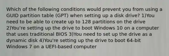 Which of the following conditions would prevent you from using a GUID partition table (GPT) when setting up a disk drive? 1)You need to be able to create up to 128 partitions on the drive 2)You're setting up the drive to boot Windows 10 on a computer that uses traditional BIOS 3)You need to set up the drive as a dynamic disk 4)You're setting up the drive to boot 64-bit Windows 7 on a UEFI-based computer