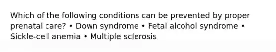 Which of the following conditions can be prevented by proper prenatal care? • Down syndrome • Fetal alcohol syndrome • Sickle-cell anemia • Multiple sclerosis