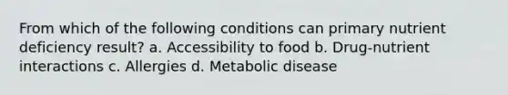 From which of the following conditions can primary nutrient deficiency result? a. Accessibility to food b. Drug-nutrient interactions c. Allergies d. Metabolic disease