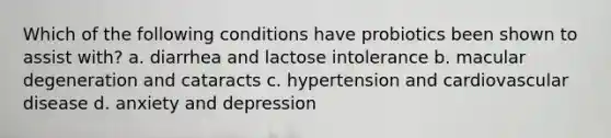 Which of the following conditions have probiotics been shown to assist with? a. diarrhea and lactose intolerance b. macular degeneration and cataracts c. hypertension and cardiovascular disease d. anxiety and depression