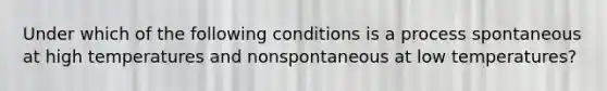 Under which of the following conditions is a process spontaneous at high temperatures and nonspontaneous at low temperatures?