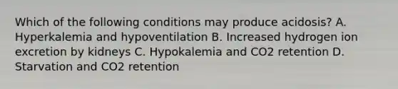 Which of the following conditions may produce acidosis? A. Hyperkalemia and hypoventilation B. Increased hydrogen ion excretion by kidneys C. Hypokalemia and CO2 retention D. Starvation and CO2 retention