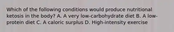 Which of the following conditions would produce nutritional ketosis in the body? A. A very low-carbohydrate diet B. A low-protein diet C. A caloric surplus D. High-intensity exercise