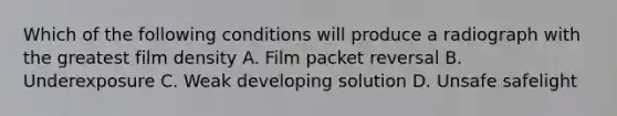 Which of the following conditions will produce a radiograph with the greatest film density A. Film packet reversal B. Underexposure C. Weak developing solution D. Unsafe safelight