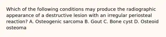 Which of the following conditions may produce the radiographic appearance of a destructive lesion with an irregular periosteal reaction? A. Osteogenic sarcoma B. Gout C. Bone cyst D. Osteoid osteoma