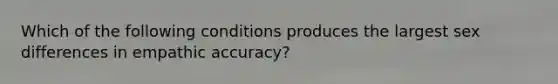 Which of the following conditions produces the largest sex differences in empathic accuracy?