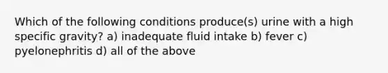 Which of the following conditions produce(s) urine with a high specific gravity? a) inadequate fluid intake b) fever c) pyelonephritis d) all of the above