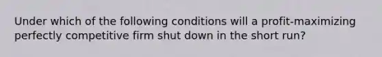 Under which of the following conditions will a profit-maximizing perfectly competitive firm shut down in the short run?