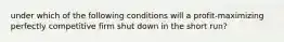 under which of the following conditions will a profit-maximizing perfectly competitive firm shut down in the short run?