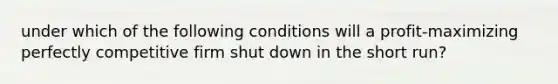 under which of the following conditions will a profit-maximizing perfectly competitive firm shut down in the short run?