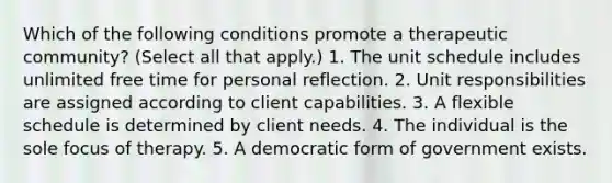 Which of the following conditions promote a therapeutic community? (Select all that apply.) 1. The unit schedule includes unlimited free time for personal reflection. 2. Unit responsibilities are assigned according to client capabilities. 3. A flexible schedule is determined by client needs. 4. The individual is the sole focus of therapy. 5. A democratic form of government exists.