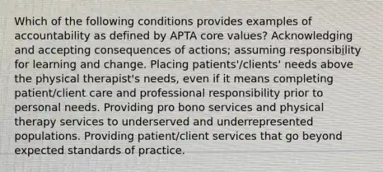 Which of the following conditions provides examples of accountability as defined by APTA core values? Acknowledging and accepting consequences of actions; assuming responsibility for learning and change. Placing patients'/clients' needs above the physical therapist's needs, even if it means completing patient/client care and professional responsibility prior to personal needs. Providing pro bono services and physical therapy services to underserved and underrepresented populations. Providing patient/client services that go beyond expected standards of practice.