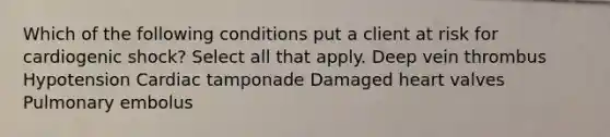 Which of the following conditions put a client at risk for cardiogenic shock? Select all that apply. Deep vein thrombus Hypotension Cardiac tamponade Damaged heart valves Pulmonary embolus