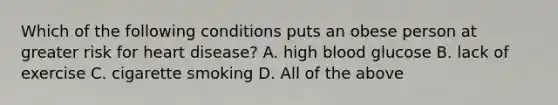 Which of the following conditions puts an obese person at greater risk for heart disease? A. high blood glucose B. lack of exercise C. cigarette smoking D. All of the above