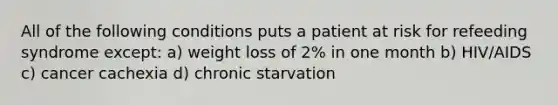 All of the following conditions puts a patient at risk for refeeding syndrome except: a) weight loss of 2% in one month b) HIV/AIDS c) cancer cachexia d) chronic starvation